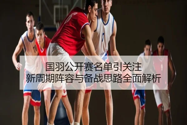 国羽公开赛名单引关注 新周期阵容与备战思路全面解析