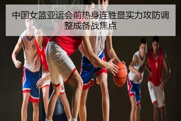 中国女篮亚运会前热身连胜显实力攻防调整成备战焦点